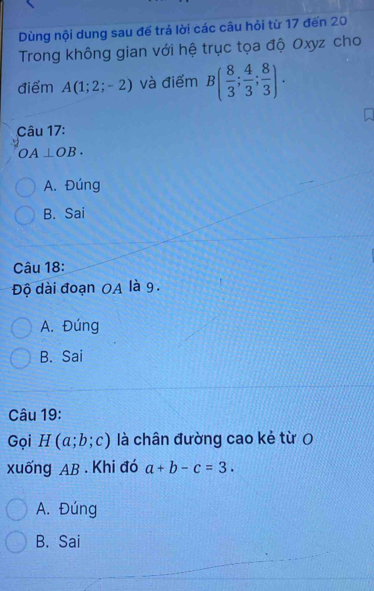 Dùng nội dung sau đế trả lời các câu hỏi từ 17 đến 20
Trong không gian với hệ trục tọa độ Oxyz cho
điểm A(1;2;-2) và điểm B( 8/3 ; 4/3 ; 8/3 ). 
Câu 17:
OA⊥ OB·
A. Đúng
B. Sai
Câu 18:
Độ dài đoạn OA là 9.
A. Đúng
B. Sai
Câu 19:
Gọi H(a;b;c) là chân đường cao kẻ từ 0
xuống AB. Khi đó a+b-c=3.
A. Đúng
B. Sai