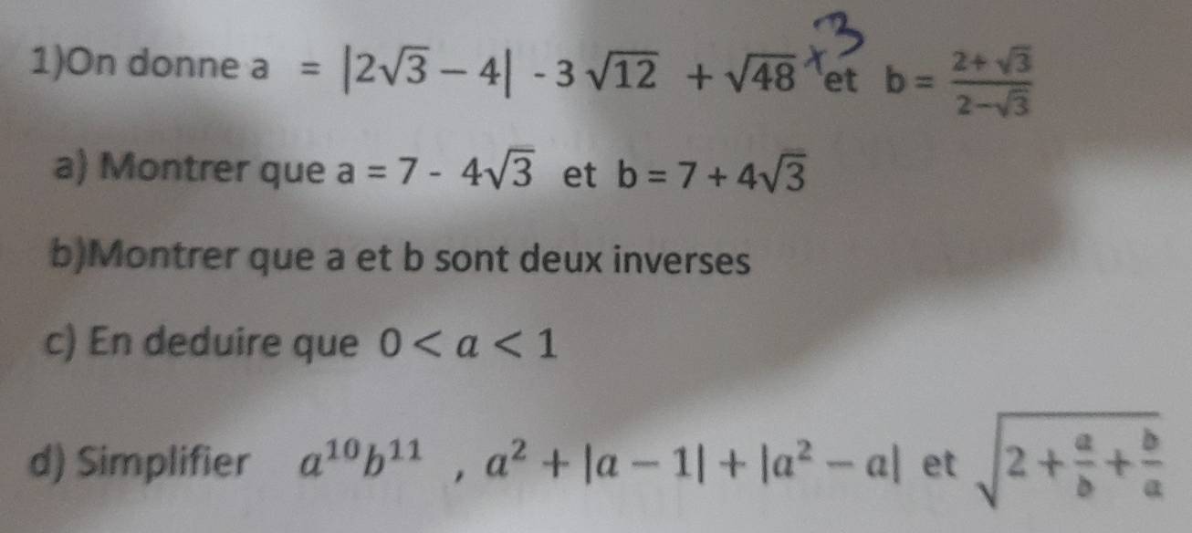 1)On donne a=|2sqrt(3)-4|-3sqrt(12)+sqrt(48) et b= (2+sqrt(3))/2-sqrt(3) 
a) Montrer que a=7-4sqrt(3) et b=7+4sqrt(3)
b)Montrer que a et b sont deux inverses 
c) En deduire que 0
d) Simplifier a^(10)b^(11), a^2+|a-1|+|a^2-a| et sqrt(2+frac a)b+ b/a 