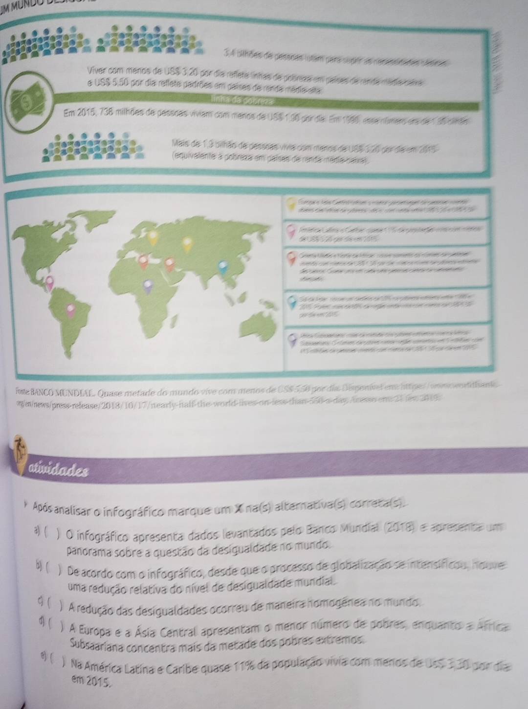 IM MUNDODI
3,4 olhões de pesssas utam para suptr as resessnanes désres
Viver com menos de USS 3,20 por día refíeta línhas de pobresa em paísas de renda médiacara
e US$ 5,50 por dia reflete padrões em paises de renda média alta
nha de poarezæ
Em 2015, 738 milhões de passõas viviam com menos de USS 1,90 porda. Em 1986, esse númers era de 1 36 cirão
Mais de 1,3 bilhão de pesssas vivia com menos de USS 326 por de em 2015
(equivalente à pobreza em países de renda média baxa)
= e         
da e e     p    e  
T  t    
ta Maa  Cara a Ma oe ceo e  foea pae
de o  oa e 1    a dao  e    a     
e         
ó         f    e '' ( 
a    e     
C e  a e        a 
enan Cmn de  e oe ee ete e    en e
a a ao u o        
ite BANCO MUNDIAL. Quase metade do mundo vive com menos de US$ 5,50 por día Dispenível em httpe://vomo wondhante
wg/m/news/press-release/2018/10/17/ntearly-half-the-world-lives-on-less-than-5o0-a-day/tresss em 21lew 2019.
atividades
Após analisar o infográfico marque um X na(s) alternativa(s) correta(s).
a) ( ) O infográfico apresenta dados levantados pelo Banco Mundial (2018) e apresenta um
panorama sobre a questão da desigualdade no mundo.
b) ( ) De acordo com o infográfico, desde que o processo de globalização se intensíficou, houve
uma redução relativa do nível de desigualdade mundial.
q( ) A redução das desigualdades ocorreu de maneira homogênea no mundo.
4) ( ) A Europa e a Ásia Central apresentam o menor número de pobres, enquanto a África
Subsaariana concentra mais da metade dos pobres extremos.
( ) Na América Latina e Caribe quase 11% da população vivia com menos de Uss 330 por dia
em 2015.