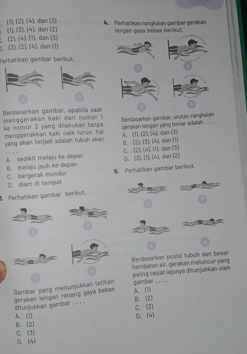 (1), (2), (4), dan (3) 4. Perhatikan rangkaian gambar gerakan
. (1), (3), (4), dan (2) lengan gaya bebas berikut.
. (2), (4), (1), dan (3)
. (3), (2), (4), dan (1)
Perhatikan gambar berikut.
1
Berdasarkan gambar, apabila saat
menggerakan kaki dari nomor 1 Berdasarkan gambar, urutan rangkaian
ke nomor 2 yang dilakukan tanpa gerakan lengan yang benar adalah . . . .
menggerakkan kaki naik turun, hall A. (1), (2), (4), dan (3)
yang akan terjadi adalah tubuh akan B. (2), (3), (4), dan (1)
A. sedikit melaju ke depan C. (2), (4), (1), dan (3)
B. melaju jauh ke depan D. (3), (1), (4), dan (2)
C. bergerak mundur 5. Perhatikan gambar berikut.
D. diam di tempat
. Perhatikan gambar berikut.
3
Berdasarkan posisi tubuh dan besar
hambatan air, gerakan meluncur yang
paling cepat lajunya ditunjukkan oleh
Gambar yang menunjukkan latihan gambar . . . .
gerakan lengan renang gaya bebas A. (1)
B. (2)
ditunjukkan gambar . . . .
C. (3)
A. (1) D. (4)
B. (2)
C. (3)
D. (4)