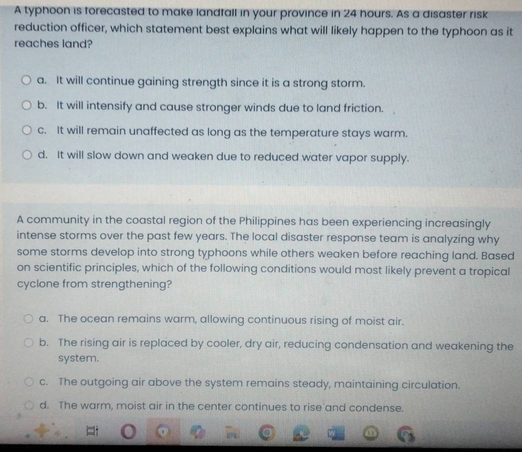 A typhoon is forecasted to make landfall in your province in 24 hours. As a disaster risk
reduction officer, which statement best explains what will likely happen to the typhoon as it
reaches land?
a. It will continue gaining strength since it is a strong storm.
b. It will intensify and cause stronger winds due to land friction.
c. It will remain unaffected as long as the temperature stays warm.
d. It will slow down and weaken due to reduced water vapor supply.
A community in the coastal region of the Philippines has been experiencing increasingly
intense storms over the past few years. The local disaster response team is analyzing why
some storms develop into strong typhoons while others weaken before reaching land. Based
on scientific principles, which of the following conditions would most likely prevent a tropical
cyclone from strengthening?
a. The ocean remains warm, allowing continuous rising of moist air.
b. The rising air is replaced by cooler, dry air, reducing condensation and weakening the
system.
c. The outgoing air above the system remains steady, maintaining circulation.
d. The warm, moist air in the center continues to rise and condense.