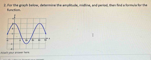 For the graph below, determine the amplitude, midline, and period, then find a formula for the 
function. 
Attach your answer here.