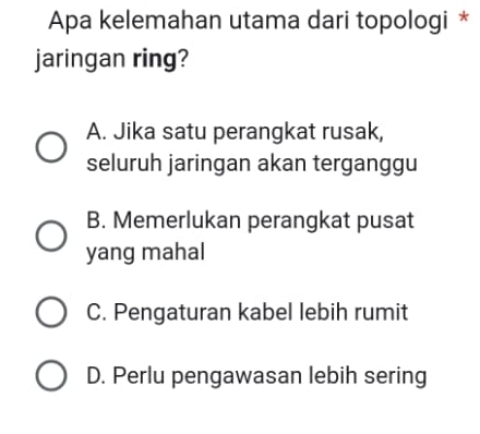 Apa kelemahan utama dari topologi *
jaringan ring?
A. Jika satu perangkat rusak,
seluruh jaringan akan terganggu
B. Memerlukan perangkat pusat
yang mahal
C. Pengaturan kabel lebih rumit
D. Perlu pengawasan lebih sering