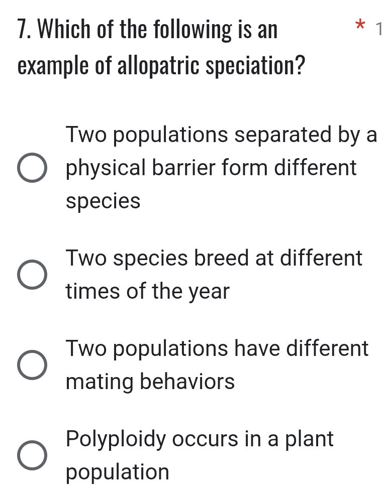 Which of the following is an * 1
example of allopatric speciation?
Two populations separated by a
physical barrier form different
species
Two species breed at different
times of the year
Two populations have different
mating behaviors
Polyploidy occurs in a plant
population