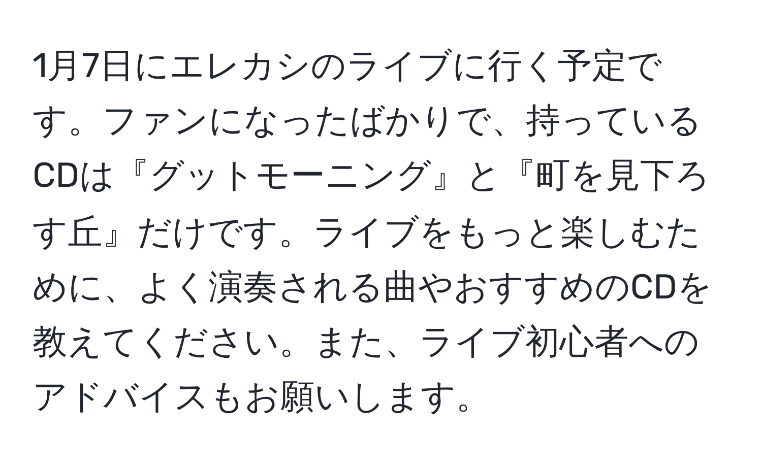 1月7日にエレカシのライブに行く予定です。ファンになったばかりで、持っているCDは『グットモーニング』と『町を見下ろす丘』だけです。ライブをもっと楽しむために、よく演奏される曲やおすすめのCDを教えてください。また、ライブ初心者へのアドバイスもお願いします。