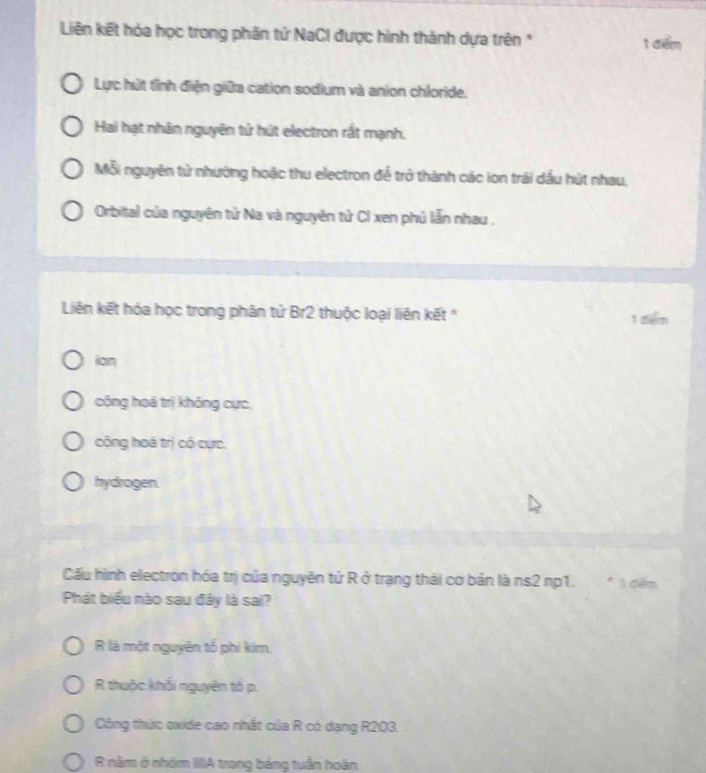 Liên kết hóa học trong phân tử NaCI được hình thành dựa trên *
1 điểm
Lực hút tỉnh điện giữa cation sodium và anion chloride.
Hai hạt nhân nguyên tử hút electron rất mạnh.
Mỗi nguyên tử nhường hoặc thu electron để trở thành các ion trải dầu hút nhau,
Orbital của nguyên tử Na và nguyên tử CI xen phủ lẫn nhau .
Liên kết hóa học trong phân tử Br2 thuộc loại liên kết *
1 đểm
ian
cộng hoá trị không cực.
công hoá trị có cực.
hydrogen.
Cấu hình electron hóa trị của nguyên tử R ở trạng thái cơ bản là ns2 np1. * 1 đếm
Phát biểu nào sau đây là sai?
R là một nguyên tổ phi kim,
R thuộc khối nguyên tổ p.
Công thức oxide cao nhất của R có dạng R203.
R nằm ở nhóm IIIA trong bảng tuần hoàn.