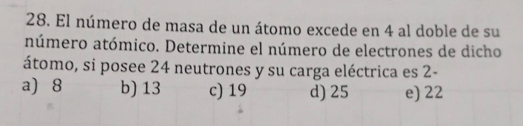 El número de masa de un átomo excede en 4 al doble de su
aúmero atómico. Determine el número de electrones de dicho
átomo, si posee 24 neutrones y su carga eléctrica es 2 -
a) 8 b) 13
c) 19 d) 25 e) 22