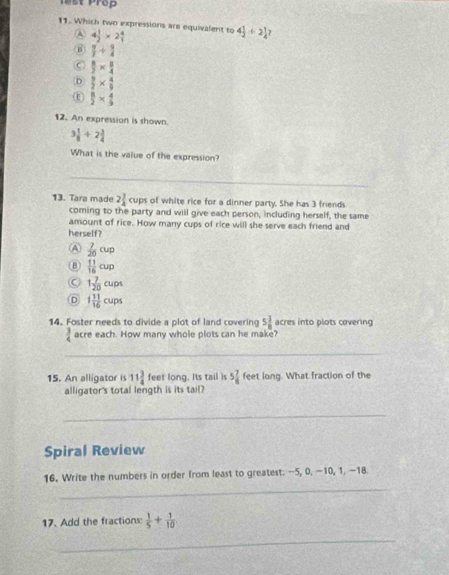lest Prep
11. Which two expressions are equivalent to 4 1/2 +2 1/4  J
A 4 1/2 * 2 4/1 
B  9/7 /  9/4 
C  8/2 *  8/4 
D  9/2 *  4/9 
Ⓔ  8/2 *  4/9 
12. An expression is shown.
3 1/8 / 2 3/4 
What is the value of the expression?
_
13. Tara mạde 2 3/4 cups of white rice for a dinner party. She has 3 friends
coming to the party and will give each person, including herself, the same
amount of rice. How many cups of rice will she serve each friend and
herself?
A  7/20 cup
B  11/16 cup
C 1 7/20 cups
D 1 11/16 cups
14. Foster needs to divide a plot of land covering 5 3/8  acres into plots covering
 3/4  acre each. How many whole plots can he make?
_
15. An alligator is 11 3/4  feet long. Its tail is 5 7/8  feet long. What fraction of the
alligator's total length is its tail?
_
Spiral Review
_
16. Write the numbers in order from least to greatest. -5, 0, −10, 1, —18.
17. Add the fractions:  1/5 + 1/10 . 
_
