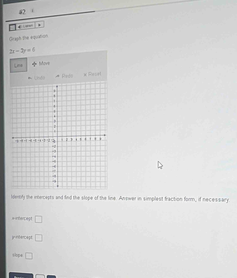 #2 
4 ) Listen 
Graph the equation
2x-3y=6
Line Move 
Undo Redo x Resel 
ldentify the intercepts and find the slope of the line. Answer in simplest fraction form, if necessary. 
xintercept □ 
yintercept □ 
slope □