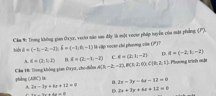 Trong không gian Oxyz, vectơ nào sau đây là một vectơ pháp tuyến của mặt phẳng (P),
biết vector a=(-1;-2;-2); vector b=(-1;0;-1) là cặp vectơ chỉ phương của (P)?
A. vector n=(2;1;2) B. vector n=(2;-1;-2) C. vector n=(2;1;-2) D. vector n=(-2;1;-2)
Câu 10: Trong không gian Oxyz, cho điểm A(3;-2;-2), B(3;2;0); C(0;2;1). Phương trình mặt
phẳng (ABC) là:
B. 2x-3y-6z-12=0
A. 2x-3y+6z+12=0
C 2x-3y+6z=0
D. 2x+3y+6z+12=0