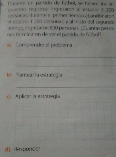 Durante un partido de fútbol, se tienen los si- 
quientes registros: ingresaron al estadio 3 200
personas; durante el primer tiempo abandonaron 
el estadio 1 200 personas; y al inicio del segundo 
tiempo, ingresaron 800 personas. ¿Cuántas perso- 
nas terminaron de ver el partido de fútbol? 
a) Comprender el problema 
_ 
_ 
b) Plantear la estrategia 
_ 
c) Aplicar la estrategia 
d) Responder