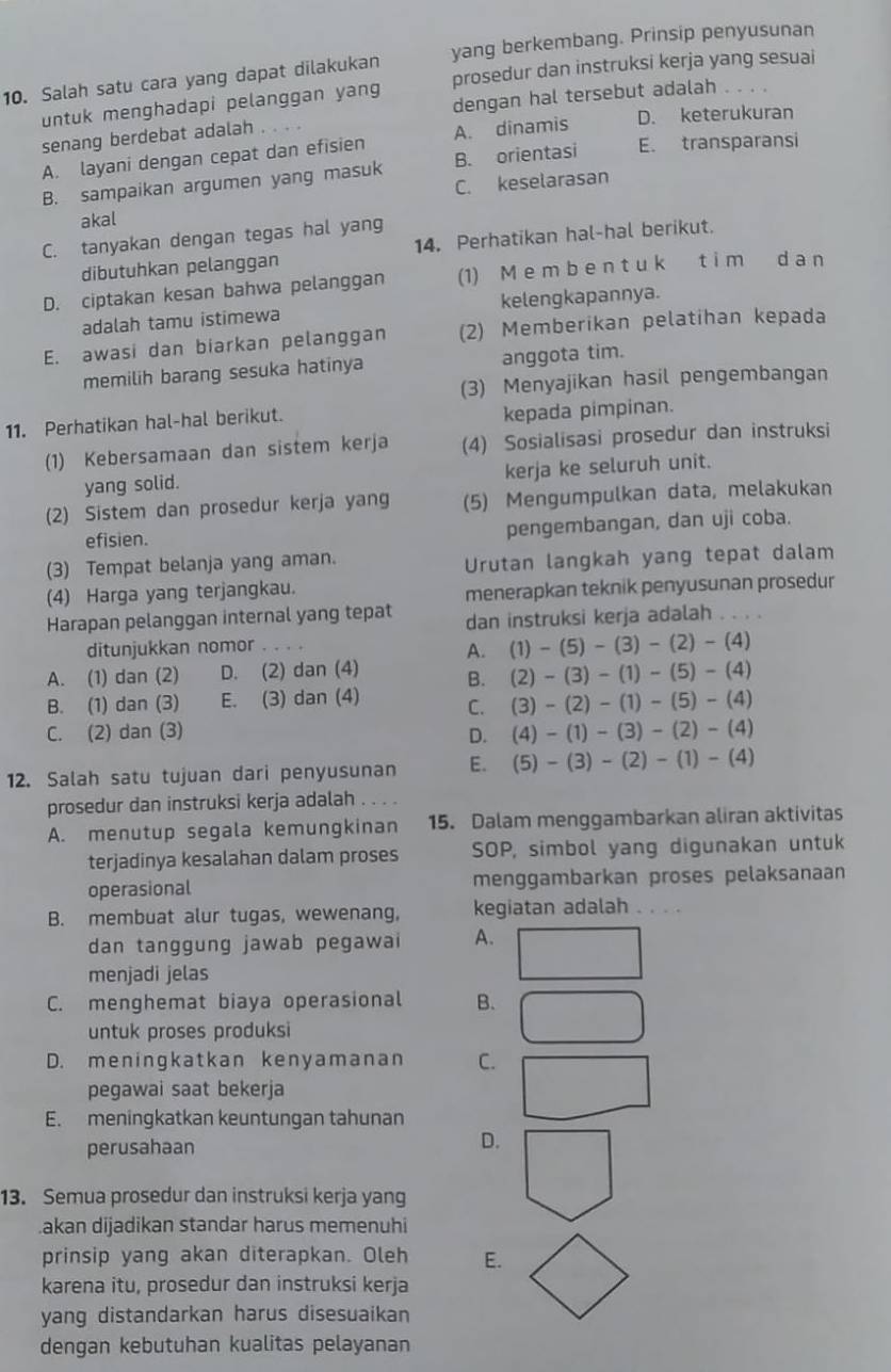 Salah satu cara yang dapat dilakukan yang berkembang. Prinsip penyusunan
untuk menghadapi pelanggan yang prosedur dan instruksi kerja yang sesuai
dengan hal tersebut adalah
senang berdebat adalah
A. dinamis D. keterukuran
A. layani dengan cepat dan efisien B. orientasi E. transparansi
C. keselarasan
B. sampaikan argumen yang masuk
akal
C. tanyakan dengan tegas hal yang
dibutuhkan pelanggan 14. Perhatikan hal-hal berikut.
D. ciptakan kesan bahwa pelanggan (1) M e m b e n t u k t i m d a n
adalah tamu istimewa kelengkapannya.
E. awasi dan biarkan pelanggan (2) Memberikan pelatihan kepada
memilih barang sesuka hatinya anggota tim.
(3) Menyajikan hasil pengembangan
11. Perhatikan hal-hal berikut. kepada pimpinan.
(1) Kebersamaan dan sistem kerja (4) Sosialisasi prosedur dan instruksi
yang solid. kerja ke seluruh unit.
(2) Sistem dan prosedur kerja yang (5) Mengumpulkan data, melakukan
efisien. pengembangan, dan uji coba.
(3) Tempat belanja yang aman.
Urutan langkah yang tepat dalam
(4) Harga yang terjangkau.
menerapkan teknik penyusunan prosedur
Harapan pelanggan internal yang tepat dan instruksi kerja adalah . . . .
ditunjukkan nomor .
A. (1)-(5)-(3)-(2)-(4)
A. (1) dan (2) D. (2) dan (4) B. (2)-(3)-(1)-(5)-(4)
B. (1) dan (3) E. (3) dan (4) C. (3)-(2)-(1)-(5)-(4)
C. (2) dan (3) D. (4)-(1)-(3)-(2)-(4)
12. Salah satu tujuan dari penyusunan E. (5)-(3)-(2)-(1)-(4)
prosedur dan instruksi kerja adalah . . . .
A. menutup segala kemungkinan 15. Dalam menggambarkan aliran aktivitas
terjadinya kesalahan dalam proses SOP, simbol yang digunakan untuk
operasional menggambarkan proses pelaksanaan
B. membuat alur tugas, wewenang, kegiatan adalah . . . .
dan tanggung jawab pegawai A.
menjadi jelas
C. menghemat biaya operasional B.
untuk proses produksi
D. meningkatkan kenyamanan C.
pegawai saat bekerja
E. meningkatkan keuntungan tahunan
perusahaan
D.
13. Semua prosedur dan instruksi kerja yang
.akan dijadikan standar harus memenuhi
prinsip yang akan diterapkan. Oleh E.
karena itu, prosedur dan instruksi kerja
yang distandarkan harus disesuaikan
dengan kebutuhan kualitas pelayanan