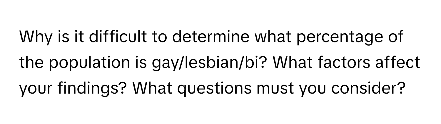 Why is it difficult to determine what percentage of the population is gay/lesbian/bi? What factors affect your findings? What questions must you consider?