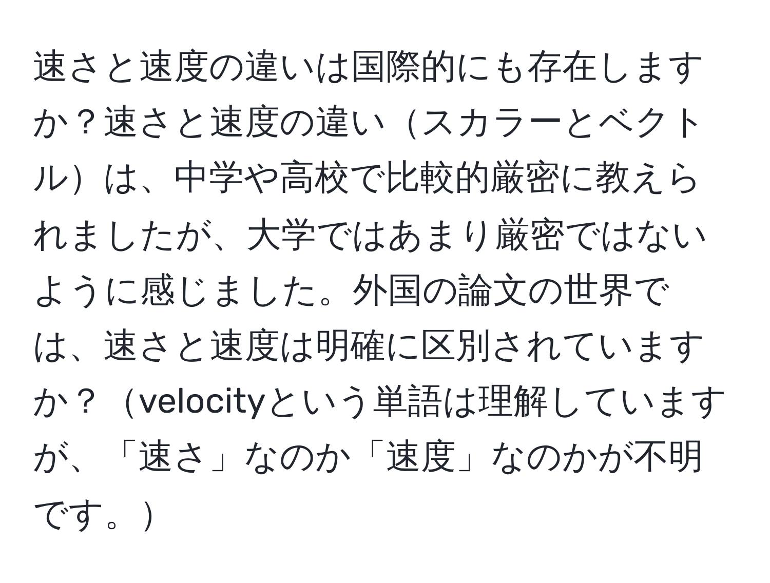 速さと速度の違いは国際的にも存在しますか？速さと速度の違いスカラーとベクトルは、中学や高校で比較的厳密に教えられましたが、大学ではあまり厳密ではないように感じました。外国の論文の世界では、速さと速度は明確に区別されていますか？velocityという単語は理解していますが、「速さ」なのか「速度」なのかが不明です。