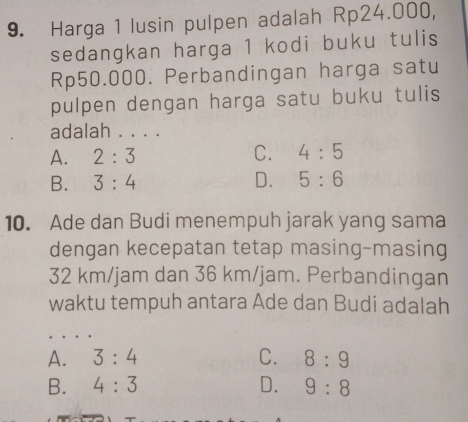 Harga 1 lusin pulpen adalah Rp24.000,
sedangkan harga 1 kodi buku tulis
Rp50.000. Perbandingan harga satu
pulpen dengan harga satu buku tulis 
adalah . . . .
A. 2:3 C. 4:5
B. 3:4 D. 5:6
10. Ade dan Budi menempuh jarak yang sama
dengan kecepatan tetap masing-masing
32 km/jam dan 36 km/jam. Perbandingan
waktu tempuh antara Ade dan Budi adalah
A. 3:4 C. 8:9
B. 4:3 D. 9:8