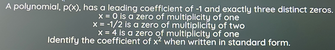 A polynomial, p(x) , has a leading coefficient of -1 and exactly three distinct zeros.
x=0 is a zero of multiplicity of one
x=-1/2 is a zero of multiplicity of two
x=4 is a zero of multiplicity of one
Identify the coefficient of x^2 when written in standard form.