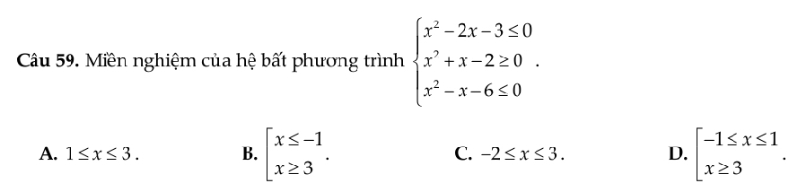 Miền nghiệm của hệ bất phương trình beginarrayl x^2-2x-3≤ 0 x^2+x-2≥ 0 x^2-x-6≤ 0endarray..
A. 1≤ x≤ 3. B. beginarrayl x≤ -1 x≥ 3endarray.. C. -2≤ x≤ 3. D. beginarrayl -1≤ x≤ 1 x≥ 3endarray..