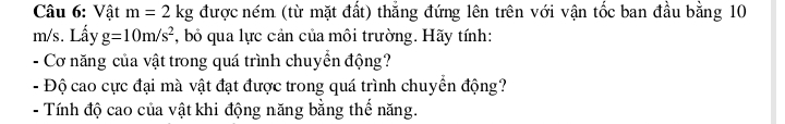 Vật m=2kg được ném (từ mặt đất) thẳng đứng lên trên với vận tốc ban đầu bằng 10
m/s. Lấy g=10m/s^2 , bỏ qua lực cản của môi trường. Hãy tính: 
- Cơ năng của vật trong quá trình chuyển động? 
- Độ cao cực đại mà vật đạt được trong quá trình chuyển động? 
- Tính độ cao của vật khi động năng bằng thế năng.