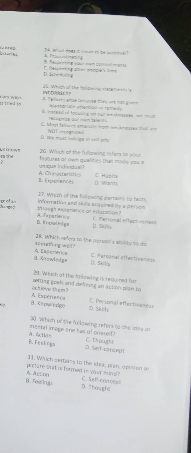 bu keep 24. What does it mean to be punctual?
bstacles, A. Procrastinating
B. Respecting your own commitments
C. Respecting other people's time
D. Scheduling
25. Which of the following statements is
INCORRECT?
nary ways A. Fallures arise because they are not given
as tried to appropriate attention or remedy.
B. Instead of focusing on our weaknesses, we must
recognize our own talents.
C. Most failures emanate from weaknesses that are
NOT recognized.
D. We must indulge in self-pity
unknown 26. Which of the following refers to your
es the features or own qualities that made you a
?
unique individual?
A. Characteristics C. Habits
B. Experiences D. Wants
27. Which of the following pertains to facts
ge of an information and skills acquired by a person
changed through experience or education?
A. Experience C. Personal effectiveness
B. Knowledge D. Skills
28. Which refers to the person's ability to do
something well?
A. Experience C. Personal effectiveness
B. Knowledge D. Skills
29. Which of the following is required for
setting goals and defining an action plan to
achieve them?
A. Experience C. Personal effectiveness
Ve B. Knowledg D. Skills
30. Which of the following refers to the idea or
mental image one has of oneself?
A. Action C. Thought
B. Feelings D. Self-concept
31. Which pertains to the idea, plan, opinion or
picture that is formed in your mind?
A. Action C. Self-concept
B. Feelings D. Thought