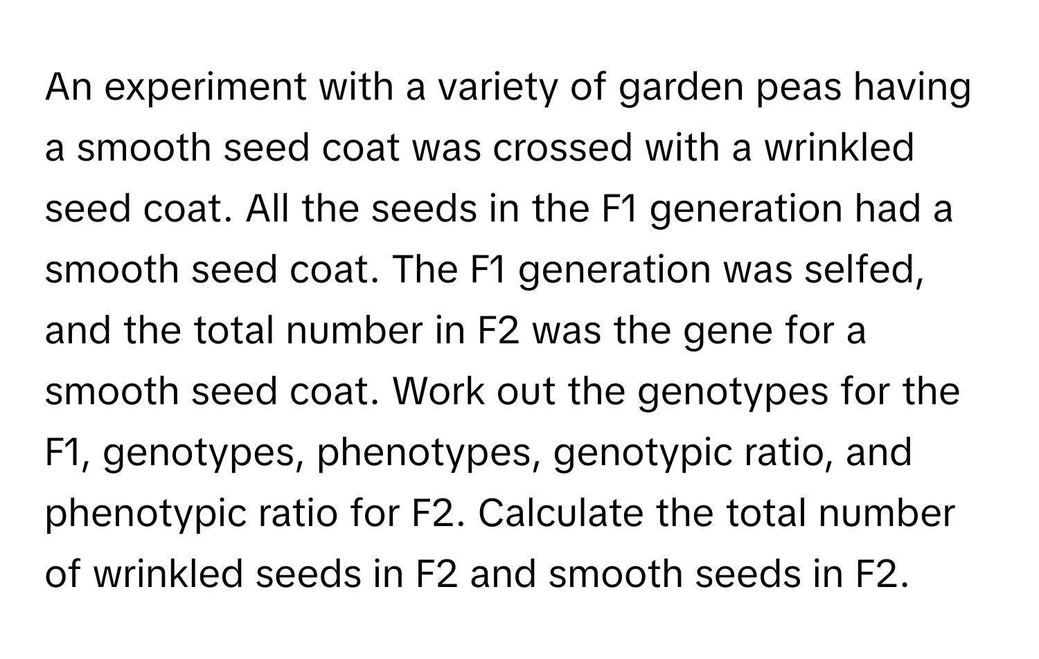 An experiment with a variety of garden peas having a smooth seed coat was crossed with a wrinkled seed coat. All the seeds in the F1 generation had a smooth seed coat. The F1 generation was selfed, and the total number in F2 was the gene for a smooth seed coat. Work out the genotypes for the F1, genotypes, phenotypes, genotypic ratio, and phenotypic ratio for F2. Calculate the total number of wrinkled seeds in F2 and smooth seeds in F2.