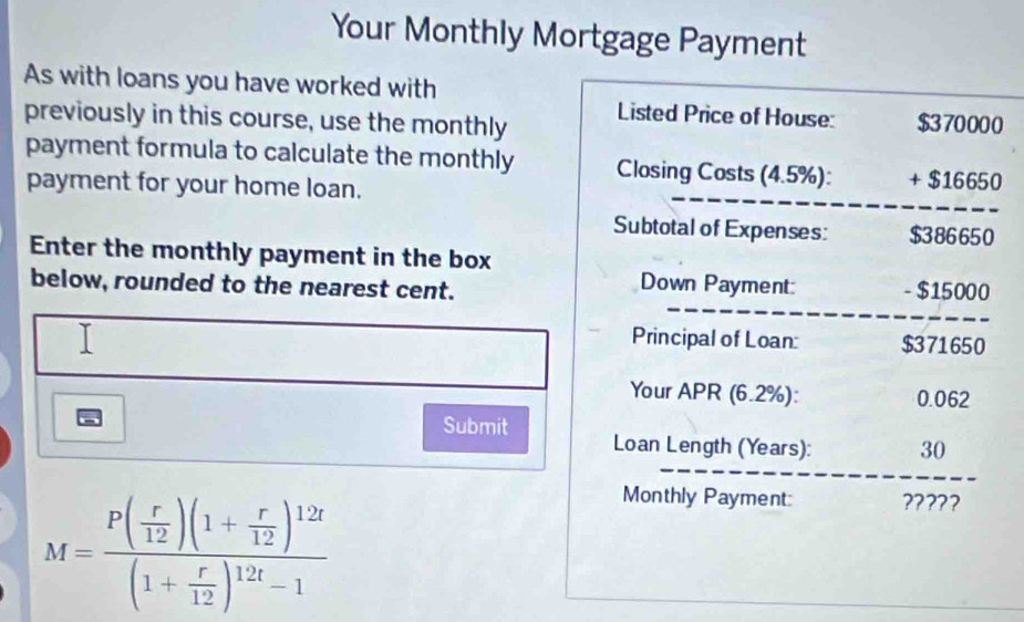 Your Monthly Mortgage Payment 
As with loans you have worked with 
Listed Price of House: 
previously in this course, use the monthly $370000
payment formula to calculate the monthly Closing Costs (4.5%): + $16650
payment for your home loan. 
Subtotal of Expenses: $386650
Enter the monthly payment in the box 
Down Payment: 
below, rounded to the nearest cent. - $15000
Principal of Loan: $371650
Your APR (6.2%): 0.062
Submit 
Loan Length (Years): 30
M=frac P( r/12 )(1+ r/12 )^12t(1+ r/12 )^12t-1
Monthly Payment: ?????