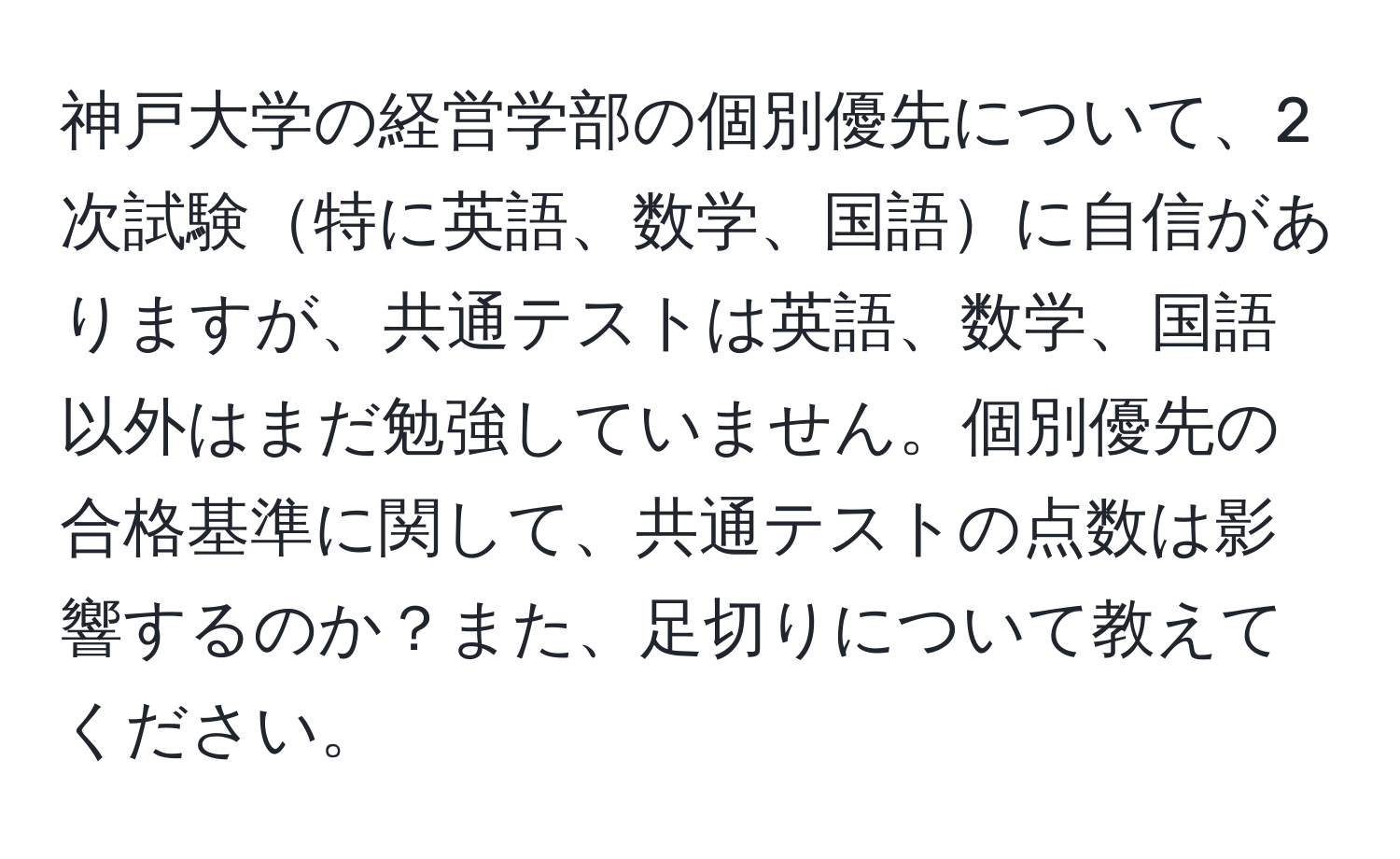 神戸大学の経営学部の個別優先について、2次試験特に英語、数学、国語に自信がありますが、共通テストは英語、数学、国語以外はまだ勉強していません。個別優先の合格基準に関して、共通テストの点数は影響するのか？また、足切りについて教えてください。