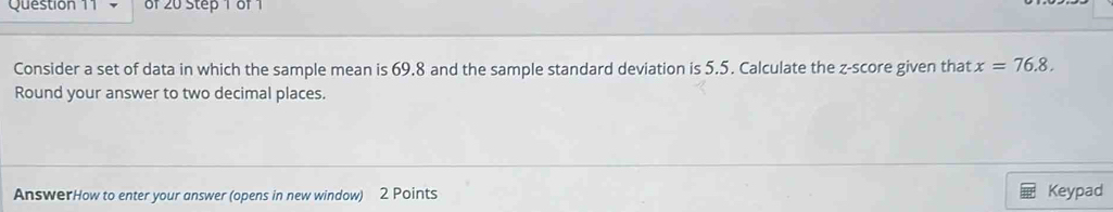 Consider a set of data in which the sample mean is 69.8 and the sample standard deviation is 5.5. Calculate the z-score given that x=76.8. 
Round your answer to two decimal places. 
AnswerHow to enter your answer (opens in new window) 2 Points Keypad