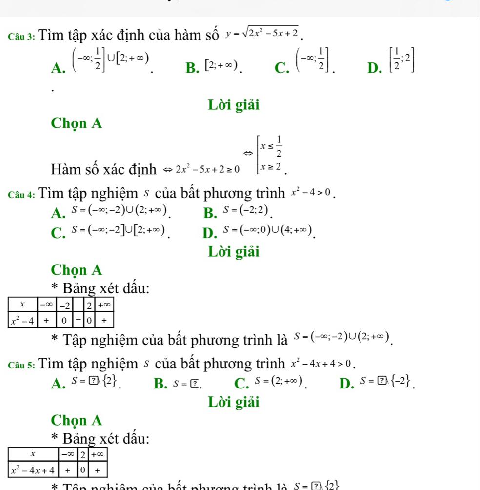 Tìm tập xác định của hàm số y=sqrt(2x^2-5x+2).
A. (-∈fty ; 1/2 ]∪ [2;+∈fty )
B. [2;+∈fty ). C. (-∈fty ; 1/2 ]. D. [ 1/2 ;2]
Lời giải
Chọn A
Hàm số xác định Leftrightarrow 2x^2-5x+2≥ 0 ⇔ beginarrayl x≤  1/2  x≥ 2endarray.
ca 4: Tìm tập nghiệm s của bất phương trình x^2-4>0.
A. S=(-∈fty ;-2)∪ (2;+∈fty ). B. S=(-2;2).
C. S=(-∈fty ;-2]∪ [2;+∈fty ). D. S=(-∈fty ;0)∪ (4;+∈fty ).
Lời giải
Chọn A
* Bảng xét dấu:
* Tập nghiệm của bất phương trình là S=(-∈fty ;-2)∪ (2;+∈fty ).
Cau s: Tìm tập nghiệm s của bất phương trình x^2-4x+4>0.
A. S=  B. S=2. C. S=(2;+∈fty ). D. S=? -2 .
Lời giải
Chọn A
* Bảng xét dấu:
* Tân nahiêm của hấta S= ?  2