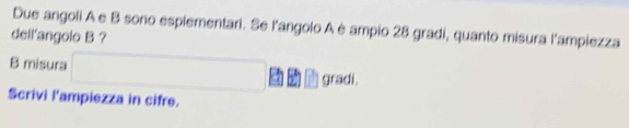 Due angoli A e B sono esplementari. Se l'angolo A è ampio 28 gradi, quanto misura l'ampiezza 
dell'angolo B ? 
B misura □ gradi. 
Scrivi l'ampiezza in cifre.