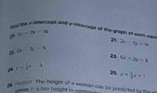 Find the aintercept and y-intercept of the graph of each edu
6x+3y=15 21. 2x-7y=14
22 2x-3y=5
21 6x+2y=8
24. y= 1/4 x-3
25. y= 2/3 x+1
M HEG17. The height of a woman can be predicted by the a 
where his her height in centima