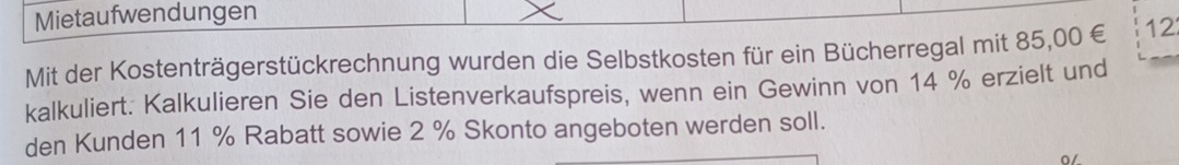 Mietaufwendungen 
Mit der Kostenträgerstückrechnung wurden die Selbstkosten für ein Bücherregal mit 85,00 € 12
kalkuliert. Kalkulieren Sie den Listenverkaufspreis, wenn ein Gewinn von 14 % erzielt und 
den Kunden 11 % Rabatt sowie 2 % Skonto angeboten werden soll. 
0/