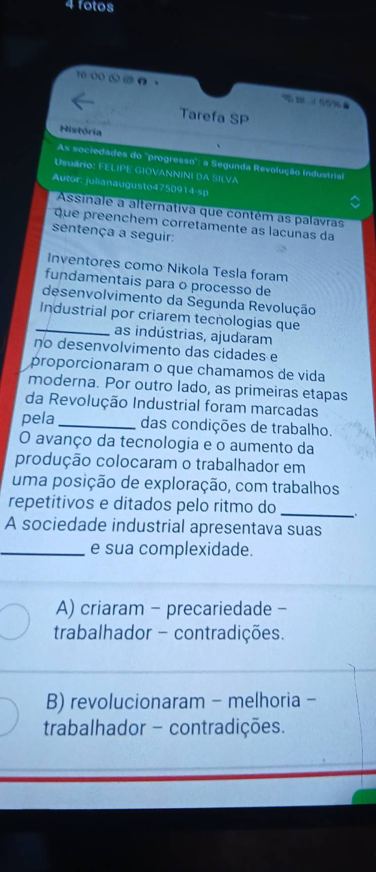 fotos

DA=6576.
Tarefa SP
História
As sociedades do ''progresso'': a Segunda Revolução Industrial
Usuário: FELIPE GIOVANNINI DA SILVA
Autor: julianaugusto4750914-sp
Assinale a alternativa que contém as palavras
que preenchem corretamente as lacunas da
sentença a seguir:
Inventores como Nikola Tesla foram
fundamentais para o processo de
desenvolvimento da Segunda Revolução
_Industrial por criarem tecnologias que
as indústrias, ajudaram
no desenvolvimento das cidades e
proporcionaram o que chamamos de vida
moderna. Por outro lado, as primeiras etapas
da Revolução Industrial foram marcadas
pela _das condições de trabalho.
O avanço da tecnologia e o aumento da
produção colocaram o trabalhador em
uma posição de exploração, com trabalhos
repetitivos e ditados pelo ritmo do_
A sociedade industrial apresentava suas
_e sua complexidade.
A) criaram - precariedade -
trabalhador - contradições.
B) revolucionaram - melhoria -
trabalhador - contradições.