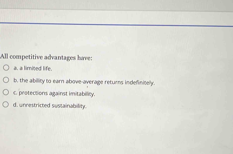 All competitive advantages have:
a. a limited life.
b. the ability to earn above-average returns indefinitely.
c. protections against imitability.
d. unrestricted sustainability.