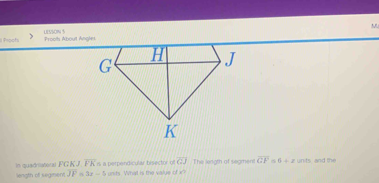 LESSON 5 M 
l Proofs Proofs About Angles 
In quadrilateral FGKJ overline FK is a perpendicular bisector of overline GJ The length of segment overline GF is 6+x units, and the 
length of segment overline JF is 3x-5 units. What is the value of x?