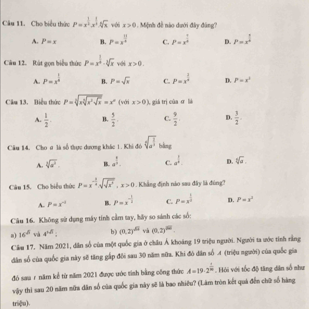 Cho biểu thức P=x^(frac 1)2x^(frac 1)3· sqrt[6](x) với x>0. Mệnh đề nào dưới đây đúng?
A. P=x B. P=x^(frac 11)6 P=x^(frac 7)6 P=x^(frac 5)6
C.
D.
Câu 12. Rút gọn biểu thức P=x^(frac 1)6· sqrt[3](x) với x>0.
A. P=x^(frac 1)5 P=sqrt(x) C. P=x^(frac 2)9 P=x^2
B.
D.
Câu 13. Biểu thức P=sqrt[3](xsqrt [5]x^2sqrt x)=x^(alpha) (với x>0) , giá trị của ā là
A.  1/2 .  5/2 .  9/2 .  3/2 .
B.
C.
D.
Câu 14. Cho a là số thực dương khác 1. Khi đó sqrt[4](a^(frac 2)3) bằng
A. sqrt[3](a^2).
B. a^(frac 8)3.
C. a^(frac 3)8. sqrt[6](a).
D.
Câu 15. Cho biểu thức P=x^(-frac 3)4· sqrt(sqrt x^5),x>0. Khẳng định nào sau đây là đúng?
A. P=x^(-2) B. P=x^(-frac 1)2 P=x^(frac 1)2
C.
D. P=x^2
Câu 16. Không sử dụng máy tính cầm tay, hãy so sánh các số:
a) 16^(sqrt(3)) và 4^(5sqrt(2));
b) (0,2)^sqrt(16) và (0,2)^sqrt[3](60).
Câu 17. Năm 2021, dân số của một quốc gia ở châu Á khoảng 19 triệu người. Người ta ước tính rằng
dân số của quốc gia này sẽ tăng gấp đôi sau 30 năm nữa. Khi đó dân số A (triệu người) của quốc gia
đó sau # năm kể từ năm 2021 được ước tính bằng công thức A=19· 2^(frac t)30. Hỏi với tốc độ tăng dân số như
vậy thì sau 20 năm nữa dân số của quốc gia nảy sẽ là bao nhiêu? (Làm tròn kết quả đến chữ số hàng
triệu).