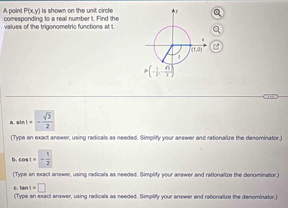 A point P(x,y) is shown on the unit circle
corresponding to a real number t. Find the
values of the trigonometric functions at t.
a. sin t=- sqrt(3)/2 
(Type an exact answer, using radicals as needed. Simplify your answer and rationalize the denominator.)
b. cos t=- 1/2 
(Type an exact answer, using radicals as needed. Simplify your answer and rationalize the denominator.)
C. tan t=□
(Type an exact answer, using radicals as needed. Simplify your answer and rationalize the denominator.)