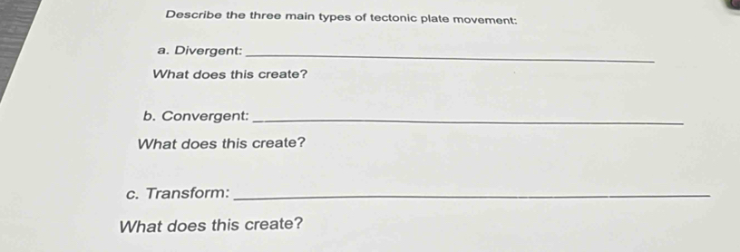 Describe the three main types of tectonic plate movement: 
a. Divergent:_ 
What does this create? 
b. Convergent:_ 
What does this create? 
c. Transform:_ 
What does this create?