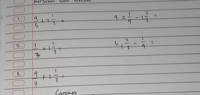 KerJakon Doal Derikor 
1.  4/5 +2 1/3 = 2 1/9 -1 2/3 =
4. 
2  1/3 +1 2/3 =
5. 1 2/3 - 1/9 =
3.  9/7 +2 1/3 =
Caranya