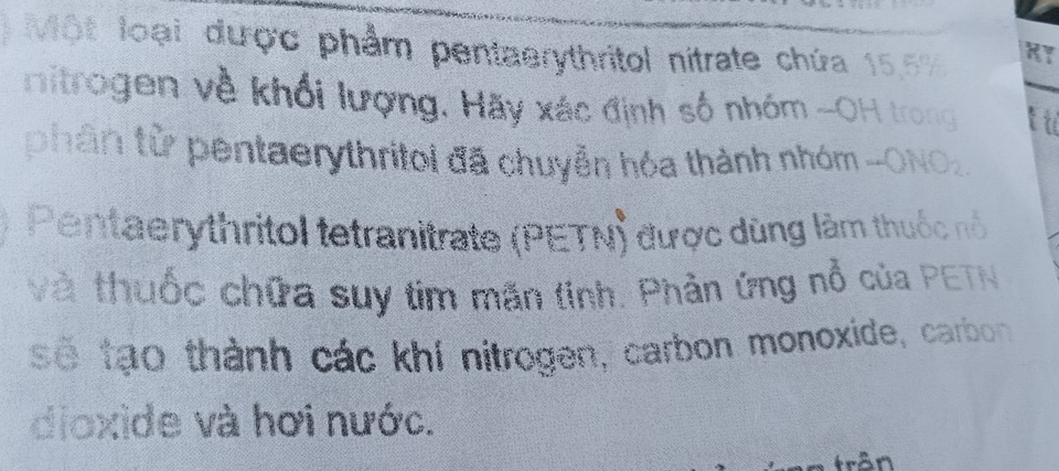 Một loại được phẩm pentaerythritol nitrate chứa 15.5% RY 
itrogen về khối lượng. Hãy xác định số nhóm -OH trong tu 
phân từ pentaerythritol đã chuyển hóa thành nhóm -ONO2 
Pentaerythritol tetranitrate (PETN) được dùng làm thuộc nổ 
và thuốc chữa suy tim mãn tinh. Phản ứng nổ của PETN 
sẽ tạo thành các khí nitrogen, carbon monoxide, carbon 
dioxide và hơi nước. 
frận