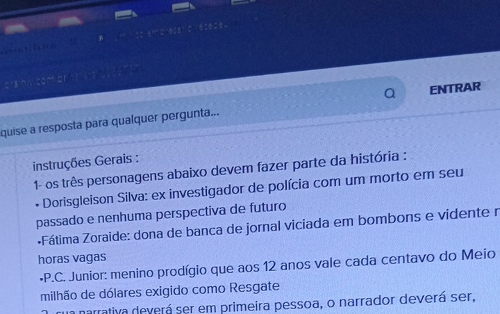 β 
; ; ? … □ 
brainiy.com on ns ess a 
ENTRAR 
quise a resposta para qualquer pergunta... 
instruções Gerais : 
1- os três personagens abaixo devem fazer parte da história : 
• Dorisgleison Silva: ex investigador de polícia com um morto em seu 
passado e nenhuma perspectiva de futuro 
•Fátima Zoraide: dona de banca de jornal viciada em bombons e vidente r 
horas vagas 
*P.C. Junior: menino prodígio que aos 12 anos vale cada centavo do Meio 
milhão de dólares exigido como Resgate 
narrativa deverá ser em primeira pessoa, o narrador deverá ser,