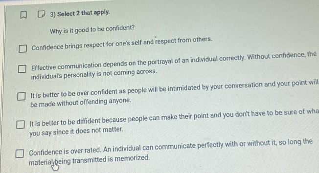 Select 2 that apply.
Why is it good to be confident?
Confidence brings respect for one's self and respect from others.
Effective communication depends on the portrayal of an individual correctly. Without confidence, the
individual's personality is not coming across.
It is better to be over confident as people will be intimidated by your conversation and your point will
be made without offending anyone.
It is better to be diffident because people can make their point and you don't have to be sure of wha
you say since it does not matter.
Confidence is over rated. An individual can communicate perfectly with or without it, so long the
material being transmitted is memorized.