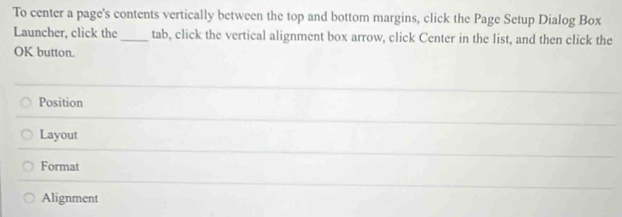 To center a page's contents vertically between the top and bottom margins, click the Page Setup Dialog Box 
Launcher, click the_ tab, click the vertical alignment box arrow, click Center in the list, and then click the 
OK button. 
Position 
Layout 
Format 
Alignment