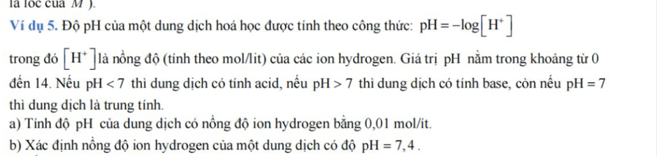 la loc cua M ). 
Ví dụ 5. Độ pH của một dung dịch hoá học được tính theo công thức: pH=-log [H^+]
trong đó [H^+] là nồng độ (tính theo mol/lit) của các ion hydrogen. Giá trị pH nằm trong khoảng từ 0 
đến 14. Nếu pH <7</tex> thì dung dịch có tính acid, nếu pH>7 thì dung dịch có tính base, còn nếu pH=7
thì dung dịch là trung tính. 
a) Tính độ pH của dung dịch có nồng độ ion hydrogen bằng 0,01 mol/ít. 
b) Xác định nồng độ ion hydrogen của một dung dịch có độ pH=7,4.