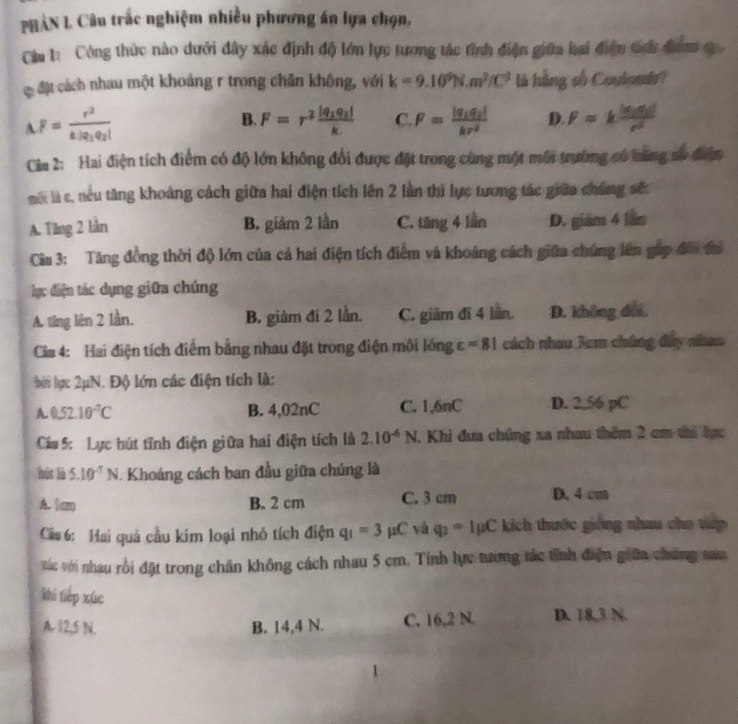 PHẢN L Câu trắc nghiệm nhiều phương án lựa chọn,
Cầu 1: Công thức nào dưới đây xác định độ lớn lực tương tác tỉnh điện giữa hai điện tích đam c 
C đặt cách nhau một khoảng r trong chân không, với k=9.10^9N.m^2/C^2 là hằng số Coulomh?
A F=frac r^2k|q_1q_2|
B. F=r^2frac |q_1q_2|k C. F=frac |q_1q_2|kr^2 D. F=kfrac |q_1q_2|r^2
Cia 2: Hai điện tích điểm có độ lớn không đổi được đặt trong cùng một môi trường có băng số điện
môi là s, nều tăng khoàng cách giữa hai điện tích lên 2 lần thi lực tương tác giữa chúng sốt
A. Tăng 2 lần B. giảm 2 lần C. tăng 4 lần D. giám 4 láo
Cầu 3: Tăng đồng thời độ lớn của cả hai điện tích điểm và khoáng cách giữa chúng lên gáp đôi đi
d ực điện tác dụng giữa chúng
A. ting lên 2 lần. B. giảm đi 2 lần. C. giàm đi 4 lán D. không doi.
Cis 4: Hai điện tích điểm bằng nhau đặt trong điện môi lông varepsilon =81 cách nhau 3cm chúng đây naao
bời lục 2μN. Độ lớn các điện tích là:
A 0.52.10^(-4)C B. 4,02nC C. 1,6nC D. 2,56 pC
Cáu 5: Lực hút tĩnh điện giữa hai điện tích là 2.10^(-6)N. Khi đưa chúng xa nhau thêm 2 cm thì bực
hús là 5.10^(-7)N. Khoảng cách ban đầu giữa chúng là
A. 1cm B. 2 cm C. 3 cm
D. 4 cm
Câ 6: Hai quả cầu kím loại nhỏ tích điện q_1=3mu C và q_2=Imu C kích thuớc giống nhau cho tấp
vác với nhau rồi đặt trong chân không cách nhau 5 cm. Tính lực tương tác tỉnh điện giữn chúng san
khí tiếp xúc
A. 12,5 N. B. 14,4 N. C. 16,2 N.
D. 18,3 N.