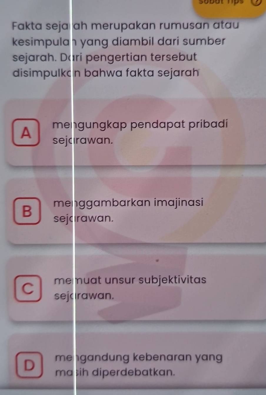 sobut hps
Fakta seja ah merupakan rumusan atau
kesimpulah yang diambil dari sumber
sejarah. Dari pengertian tersebut
disimpulkcn bahwa fakta sejarah
A mengungkap pendapat pribadi
sejcırawan.
B menggambarkan imajinasi
sejcırawan.
me muat unsur subjektivitas
C sejcırawan.
D mengandung kebenaran yan
ma sih diperdebatkan.