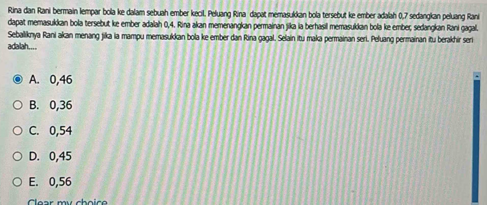 Rina dan Rani bermain lempar bola ke dalam sebuah ember kecil. Peluang Rina dapat memasukkan bola tersebut ke ember adalah 0,7 sedangkan peluang Rani
dapat memasukkan bola tersebut ke ember adalah 0,4. Rina akan memenangkan permainan jika ia berhasil memasukkan bola ke ember; sedangkan Rani gagal.
Sebaliknya Rani akan menang jika ia mampu memasukkan bola ke ember dan Rina gagal. Selain itu maka permainan seri. Peluang permainan itu berakhir seri
adalah....
A. 0,46
B. 0,36
C. 0,54
D. 0,45
E. 0,56
Clear my choic