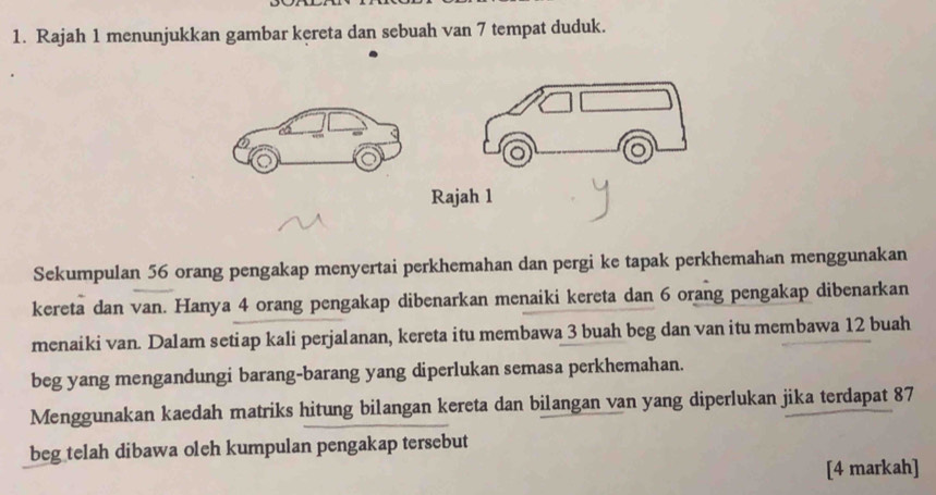 Rajah 1 menunjukkan gambar kereta dan sebuah van 7 tempat duduk. 
Sekumpulan 56 orang pengakap menyertai perkhemahan dan pergi ke tapak perkhemahan menggunakan 
kereta dan van. Hanya 4 orang pengakap dibenarkan menaiki kereta dan 6 orang pengakap dibenarkan 
menaiki van. Dalam setiap kali perjalanan, kereta itu membawa 3 buah beg dan van itu membawa 12 buah 
beg yang mengandungi barang-barang yang diperlukan semasa perkhemahan. 
Menggunakan kaedah matriks hitung bilangan kereta dan bilangan van yang diperlukan jika terdapat 87
beg telah dibawa oleh kumpulan pengakap tersebut 
[4 markah]