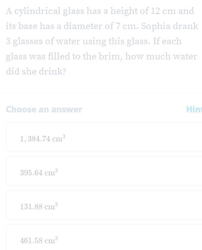 A cylindrical glass has a height of 12 cm and
its base has a diameter of 7 cm. Sophia drank
3 glasses of water using this glass. If each
glass was filled to the brim, how much water
did she drink?
Choose an answer Hin
1,384.74cm^3
395.64cm^3
131.88cm^3
461.58cm^3