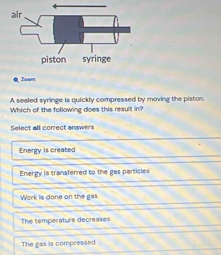 Zoorn
A sealed syringe is quickly compressed by moving the piston.
Which of the following does this result in?
Select all correct answers
Energy is created
Energy is transferred to the gas particles
Work is done on the gas
The temperature decreases
The gas is compressed