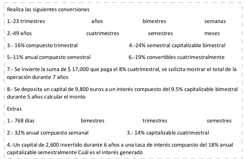 Realiza las siguientes conversiones 
1. -23 trimestres años bimestres semanas 
2. -49 años cuatrimestres semestres meses 
3. - 16% compuesto trimestral 4. -24% semestral capitalizable bimestral 
5. -11% anual compuesto semestral 6. -19% convertibles cuatrimestralmente 
7.- Se invierte la suma de $ 17,000 que paga el 8% cuatrimestral, se solicita mostrar el total de la 
operación durante 7 años 
8.- Se deposita un capital de 9,800 euros a un interés compuesto del 9.5% capitalizable bimestral 
durante 5 años calcular el monto 
Extras 
1. - 768 días bimestres trimestres semestres 
2. - 32% anual compuesto semanal 3. - 14% capitalizable cuatrimestral 
4.-Un capital de 2,600 invertido durante 6 años a una tasa de interés compuesto del 18% anual 
capitalizable semestralmente Cuál es el interés generado